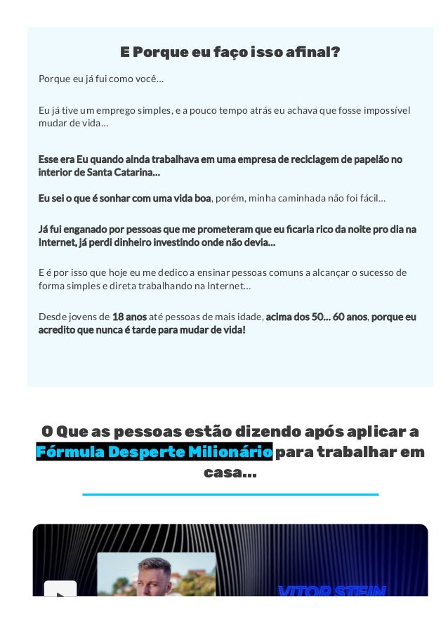 E Porque eu faço isso a몭nal?
Porque eu já fui como você…
Eu já tive um emprego simples, e a pouco tempo atrás eu achava que fosse impossível
mudar de vida…
Esse era Eu quando ainda trabalhava em uma empresa de reciclagem de papelão no
interior de Santa Catarina…
Eu sei o que é sonhar com uma vida boa, porém, minha caminhada não foi fácil…
Já fui enganado por pessoas que me prometeram que eu caria rico da noite pro dia na
Internet, já perdi dinheiro investindo onde não devia…
E é por isso que hoje eu me dedico a ensinar pessoas comuns a alcançar o sucesso de
forma simples e direta trabalhando na Internet…
Desde jovens de 18 anos até pessoas de mais idade, acima dos 50… 60 anos, porque eu
acredito que nunca é tarde para mudar de vida!
O Que as pessoas estão dizendo após aplicar a
Fórmula Desperte Milionário para trabalhar em
casa...

 