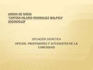 JARDIN DE NIÑOS
“CAPITAN HILARIO RODRIGUEZ MALPICA”
30DJN0012F
SITUACIÓN DIDÁCTICA
OFICIOS, PROFESIONES Y AYUDANTES DE LA
COMUNIDAD
 