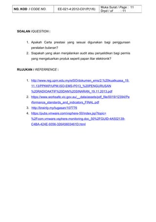 SOALAN /QUESTION :
1. Apakah Carta prestasi yang sesuai digunakan bagi penggunaan
peralatan bulanan?
2. Siapakah yang akan menjalankan audit atau penyelidikan bagi permis
yang mengeluarkan produk seperti papan litar elektronik?
RUJUKAN / REFERRENCE :
1. http://www.reg.upm.edu.my/eISO/dokumen_ems/2.%20kuatkuasa_19.
11.13/PPKKP/UPM.ISO-EMS-P013_%20PENGURUSAN
%20RADIOAKTIF%20DAN%20SINARAN_19.11.2013.pdf
2. https://www.worksafe.vic.gov.au/__data/assets/pdf_file/0019/12394/Pe
rformance_standards_and_indicators_FINAL.pdf
3. http://brainly.my/tugasan/107776
4. https://pubs.vmware.com/vsphere-50/index.jsp?topic=
%2Fcom.vmware.vsphere.monitoring.doc_50%2FGUID-4A502139-
C4BA-424E-9356-326A5603461D.html
NO. KOD / CODE NO. EE-021-4:2012-C01/P(1/6)
Muka Surat / Page : 11
Drpd / of : 11
 