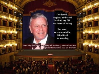 Ame, rei y  lloré,   tuve   mis fa llas y mis derrotas, y ahora al caer mis  lágrimas lo encuentro  todo tan divertido But now,  as tears subside,  I find it all  so amusing I've loved,  laughed and cried I've had my fill,  my share of losing 