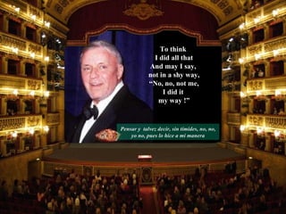 Pensar y  talvez decir, sin tímides, no, no, yo no, pues lo hice a mi manera To think  I did all that And may I say,  not in a shy way, “ No, no, not me, I did it  my way !” 