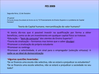 Segunda-feira, 12 de Outubro 3º painel Fernando Araújo (Faculdade de Direito da UL)  “O Financiamento do Ensino Superior e o problema do Capital Humano”  Teoria do Capital humano; mercantilização do valor humano? A teoria diz-nos que é possível investir na qualificação por forma a obter benefícios, como se de um investimento em qualquer capital físico se tratasse. Educação – “ bem de consumo ” dos utentes do Ensino Superior? Teoria da sinalização – formamos mas temos que o saber  divulgar : Promover a sinalização do próprio estudante Promover os rankings Promover a selectividade, é um sinal para o empregador (selecção virtuosa) ->  opõe-se ao ideal de democratização Algumas questões levantadas: Se se financia uma escola não selectiva, não se estará a prejudicar os estudantes? Se se financia uma escola selectiva, não se estará a prejudicar a sociedade no seu todo? FES 2009 