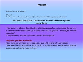 Segunda-feira, 12 de Outubro 3º painel Carla Amado Gomes (Faculdade de Direito da UL)  “A autonomia universitária: aspectos constitucionais”  Artº 76 da Constituição -  Universidade e acesso ao ensino superior sua evolução Nas várias revisões da Constituição, foi sendo, gradualmente, retirado do seu teor a ideia de uma universidade para todos, com vista a garantir “a elevação do nível educativo” Universidade -  Institutos públicos (versão da lei vigente) Algumas questões levantadas: Que natureza jurídica e a que poderes é que está sujeita a Universidade? AAA Agencia de Avaliação e Acreditação – avaliação externa das universidades, organismo realmente independente? FES 2009 