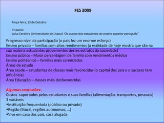 Terça-feira, 13 de Outubro 5º painel Luísa Cerdeira (Universidade de Lisboa)  “ Os custos dos estudantes do ensino superior português”   FES 2009 Progresso nível da participação (o país fez um enorme esforço) Ensino privado – famílias com altos rendimentos (a realidade de hoje mostra que são na sua maioria estudantes provenientes destes estratos da sociedade)  Ensino público - Maior percentagem de família com rendimentos médios Ensino politécnico – famílias mais carenciadas Áreas de estudo Área saúde – estudantes de classes mais favorecidas (o capital dos pais e o sucesso tem influência) Área Educação – classes mais desfavorecidas Algumas conclusões: Custos  suportados pelos estudantes e suas famílias (alimentação, transportes, pessoais)  3 variáveis  Instituição frequentada (público ou privado) Região (litoral, regiões autónomas, …) Vive em casa dos pais, casa alugada 