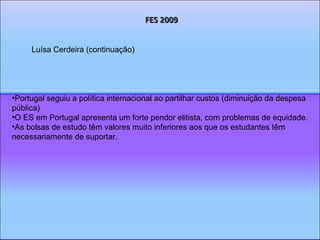 FES 2009 Portugal seguiu a política internacional ao partilhar custos (diminuição da despesa pública) O ES em Portugal apresenta um forte pendor elitista, com problemas de equidade. As bolsas de estudo têm valores muito inferiores aos que os estudantes têm necessariamente de suportar. Luísa Cerdeira (continuação) 