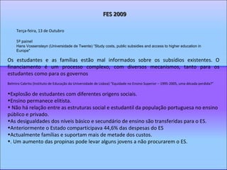 Terça-feira, 13 de Outubro 5º painel Hans Vossensteyn (Universidade de Twente) “Study costs, public subsidies and access to higher education in Europe"  FES 2009 Os estudantes e as famílias estão mal informados sobre os subsídios existentes. O financiamento é um processo complexo, com diversos mecanismos, tanto para os estudantes como para os governos Belmiro Cabrito (Instituto de Educação da Universidade de Lisboa) “Equidade no Ensino Superior – 1995-2005, uma década perdida?” Explosão de estudantes com diferentes origens sociais.  Ensino permanece elitista. Não há relação entre as estruturas social e estudantil da população portuguesa no ensino público e privado.  As desigualdades dos níveis básico e secundário de ensino são transferidas para o ES. Anteriormente o Estado comparticipava 44,6% das despesas do ES Actualmente famílias e suportam mais de metade dos custos. . Um aumento das propinas pode levar alguns jovens a não procurarem o ES. 