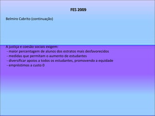 FES 2009 Belmiro Cabrito (continuação) A justiça e coesão sociais exigem: - maior percentagem de alunos dos estratos mais desfavorecidos - medidas que permitam o aumento de estudantes - diversificar apoios a todos os estudantes, promovendo a equidade - empréstimos a custo 0 