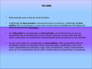 Relacionando com a aula de 14 de Outubro A definição de  bem privado  é consensual entre os teóricos, a definição de  bem público  não é consensual, e o que está na base dessas divergências são lógicas de natureza puramente  ideológica . Se a  Educação  for considerada um  bem privado , um investimento em que os estudantes são os beneficiários e que o fazem a pensar na mais-valia que vão obter, então deve ser totalmente comparticipado pelos estudantes e suas famílias. Se, por outro lado, for considerada um  bem público , onde os benefícios são da sociedade, porque os indivíduos ficam mais educados, qualificados, com uma maior capacidade de produção e, logo, mais competitivos, então o investimento deve ser um investimento social onde o Estado deverá comparticipar as despesas.  FES 2009 