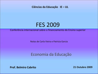 FES 2009 Conferência internacional sobre o financiamento do Ensino superior Economia da Educação Ciências da Educação  IE – UL Notas de Carla Vieira e Patrícia Garcia Prof. Belmiro Cabrito 21 Outubro 2009 