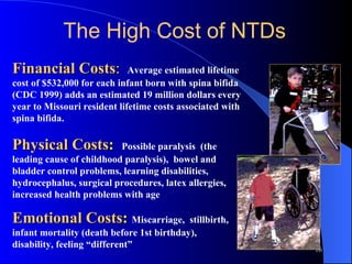 Financial Costs :   Average estimated lifetime cost of $532,000 for each infant born with spina bifida (CDC 1999) adds an estimated 19 million dollars every year to Missouri resident lifetime costs associated with spina bifida. Physical Costs :   Possible paralysis  (the leading cause of childhood paralysis),  bowel and bladder control problems, learning disabilities, hydrocephalus, surgical procedures, latex allergies, increased health problems with age Emotional Costs :   Miscarriage,  stillbirth, infant mortality (death before 1st birthday),  disability, feeling “different” The High Cost of NTDs 
