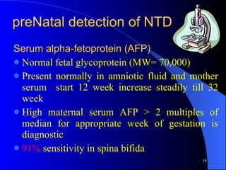 preNatal detection of NTD Serum alpha-fetoprotein (AFP) Normal fetal glycoprotein (MW= 70,000) Present normally in amniotic fluid and mother serum  start 12 week increase steadily till 32 week High maternal serum AFP > 2 multiples of median for appropriate week of gestation is diagnostic 91%  sensitivity in spina bifida 