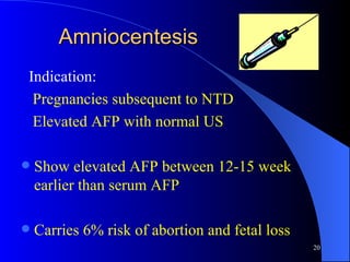 Amniocentesis Indication: Pregnancies subsequent to NTD Elevated AFP with normal US Show elevated AFP between 12-15 week earlier than serum AFP Carries 6% risk of abortion and fetal loss 