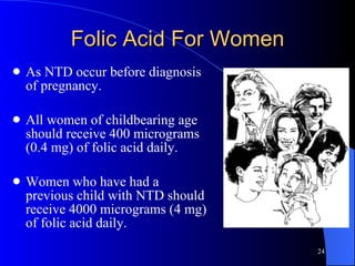 Folic Acid For Women As NTD occur before diagnosis of pregnancy. All women of childbearing age should receive 400 micrograms (0.4 mg) of folic acid daily.  Women who have had a previous child with NTD should receive 4000 micrograms (4 mg) of folic acid daily. 