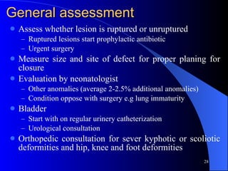 General assessment Assess whether lesion is ruptured or unruptured Ruptured lesions start prophylactic antibiotic Urgent surgery Measure size and site of defect for proper planing for closure Evaluation by neonatologist  Other anomalies (average 2-2.5% additional anomalies) Condition oppose with surgery e.g lung immaturity Bladder  Start with on regular urinery catheterization Urological consultation Orthopedic consultation for sever kyphotic or scoliotic deformities and hip, knee and foot deformities 