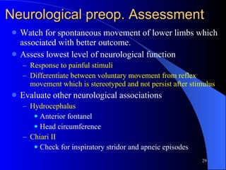 Neurological preop. Assessment Watch for spontaneous movement of lower limbs which associated with better outcome. Assess lowest level of neurological function Response to painful stimuli Differentiate between voluntary movement from reflex movement which is stereotyped and not persist after stimulus Evaluate other neurological associations Hydrocephalus Anterior fontanel Head circumference Chiari II Check for inspiratory stridor and apneic episodes 