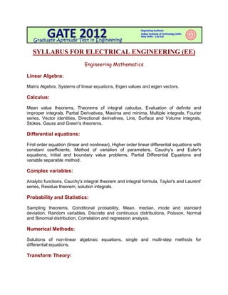  

   SYLLABUS FOR ELECTRICAL ENGINEERING (EE)
                              Engineering Mathematics

Linear Algebra:

Matrix Algebra, Systems of linear equations, Eigen values and eigen vectors.

Calculus:

Mean value theorems, Theorems of integral calculus, Evaluation of definite and
improper integrals, Partial Derivatives, Maxima and minima, Multiple integrals, Fourier
series. Vector identities, Directional derivatives, Line, Surface and Volume integrals,
Stokes, Gauss and Green's theorems.

Differential equations:

First order equation (linear and nonlinear), Higher order linear differential equations with
constant coefficients, Method of variation of parameters, Cauchy's and Euler's
equations, Initial and boundary value problems, Partial Differential Equations and
variable separable method.

Complex variables:

Analytic functions, Cauchy's integral theorem and integral formula, Taylor's and Laurent'
series, Residue theorem, solution integrals.

Probability and Statistics:

Sampling theorems, Conditional probability, Mean, median, mode and standard
deviation, Random variables, Discrete and continuous distributions, Poisson, Normal
and Binomial distribution, Correlation and regression analysis.

Numerical Methods:

Solutions of non-linear algebraic equations, single and multi-step methods for
differential equations.

Transform Theory:
 