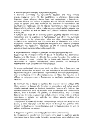 4. Πνηα είλαη ε δηάξθεηα πινπνίεζεο ηεο Εξεπλεηηθήο Εξγαζίαο;
Η δηάξθεηα πινπνίεζεο ηεο Δξεπλεηηθήο Δξγαζίαο απφ ηνπο καζεηέο
είλαη έλα ηεηξάκελν (πεγή 4). Γελ πξνβιέπεηαη ε πινπνίεζε Δξεπλεηηθψλ
Δξγαζηψλ εηήζηαο δηάξθεηαο, δίλεηαη φκσο, ππφ πξνυπνζέζεηο, ε δπλαηφηεηα
επέθηαζεο ζέκαηνο ηνπ πξψηνπ ηεηξακήλνπ θαη ζην δεχηεξν ηεηξάκελν. Απηφ
κπνξεί λα δεηεζεί, κφλν ζηελ πεξίπησζε πνπ απαηηείηαη λα δηεξεπλεζνχλ λέα
εξσηήκαηα πνπ πξνέθπςαλ θαηά ηε δηάξθεηα ηεο πινπνίεζεο ηεο ζπγθεθξηκέλεο
Δξεπλεηηθήο Δξγαζίαο ζην πξψην ηεηξάκελν, αθνχ νινθιεξσζεί ε εξγαζία ηνπ
πξψηνπ ηεηξακήλνπ θαη κεηά από έγθξηζε ηνπ Σρνιηθνχ Σπκβνχινπ Παηδαγσγηθήο
Δπζχλεο (4).
Η εκπεηξία έρεη δείμεη φηη νη νκαδηθέο εξγαζίεο κεγάιεο δηάξθεηαο θηλδχλεπαλ
πεξηζζφηεξν απφ ηηο κηθξφηεξεο λα “ραιαξψζνπλ”, ελψ έδηλαλ ηελ εληχπσζε
ζηνπο καζεηέο φηη ζα αμηνινγεζνχλ κφλν ζην ηέινο, δεκηνπξγψληαο έηζη
πξνβιήκαηα ζηα παξαδνηέα, ηελ παξνπζίαζε θαη ηελ αμηνιφγεζε ηνπ πξψηνπ
ηεηξακήλνπ. Δπηπιένλ, ηπρφλ πξνβιήκαηα ζπλεξγαζίαο ησλ καζεηψλ ή δηάθνξα
πξνβιήκαηα πνπ πξνέθππηαλ δηαξθνχζαλ ζε φιε ηε δηάξθεηα ηεο ζρνιηθήο
ρξνληάο, επηβαξχλνληαο εθπαηδεπηηθνχο θαη καζεηέο.
5. Πσο ηνπνζεηνύληαη νη Εξεπλεηηθέο Εξγαζίεο ζην σξνιόγην πξόγξακκα ηνπ ζρνιείνπ;
Σχκθσλα κε ηα φζα πεξηγξάθνληαη ζην βηβιίν «Η Καηλνηνκία ησλ Δξεπλεηηθψλ
Δξγαζηψλ ζην Νέν Λχθεην», ή «Οδεγφο Δξεπλεηηθψλ Δξγαζηψλ» (1), θαζψο θαη
ζηελ πξφζθαηε ζρεηηθή εγθχθιην (4), νη Δξεπλεηηθέο Δξγαζίεο πξέπεη λα
πινπνηνχληαη ζε Τκήκαηα Δλδηαθέξνληνο 16–20 καζεηψλ, πνπ ιεηηνπξγνχλ
παξάιιεια ζε δίσξε δψλε ζην σξνιφγην πξφγξακκα.
Τν κεγάιν παηδαγσγηθφ πιενλέθηεκα απηήο ηεο ιχζεο είλαη ε δπλαηφηεηα ησλ
καζεηψλ λα επηιέγνπλ ηα ζέκαηα πνπ ηνπο ελδηαθέξνπλ, ζηνηρείν αλαπφζπαζην
ηεο δηδαζθαιίαο κε ηε κέζνδν project. Τν κεηνλέθηεκα, εηδηθά γηα κεγάια ζρνιεία,
είλαη ε ηαπηφρξνλε αλάγθε αμηνπνίεζεο ρψξσλ θαη πφξσλ ηνπ ζρνιείνπ θαη ε
αχμεζε ηεο πνιππινθφηεηαο ζηε δηακφξθσζε ηνπ σξνινγίνπ πξνγξάκκαηνο ηνπ
ζρνιείνπ.
Σε πεξίπησζε πνπ νη ηάμεηο ηνπ ζρνιείνπ δελ επαξθνχλ θαη δελ ππάξρεη άιιε
ιχζε, κπνξνχλ νη Δξεπλεηηθέο Δξγαζίεο λα πινπνηνχληαη αλά ηκήκα γεληθήο
παηδείαο, κεηά από έγθξηζε ηνπ Σρνιηθνχ Σπκβνχινπ Παηδαγσγηθήο Δπζχλεο. Έλα
επηπιένλ κεηνλέθηεκα απηήο ηεο επηινγήο, φπσο ε πιεηνςεθία ησλ εθπαηδεπηηθψλ
δειψλεη, είλαη ε δπζθνιία γηα καζεηέο θαη εθπαηδεπηηθνχο, ζηελ πινπνίεζε
Δξεπλεηηθψλ Δξγαζηψλ κε κεγαιχηεξν αξηζκφ καζεηψλ, θαζψο, εθηφο απφ ζπάληεο
πεξηπηψζεηο, ν αξηζκφο ησλ καζεηψλ ησλ ηάμεσλ γεληθήο παηδείαο είλαη
κεγαιχηεξνο απφ 20.
Δλεκεξσηηθά, ζε πνιιά ζρνιεία έρεη ιεηηνπξγήζεη κε επηηπρία θαη ε ιχζε ησλ δχν
δσλψλ, ε νπνία πεξηνξίδεη, αιιά δελ ζηεξεί, ην δηθαίσκα ησλ καζεηψλ ζηελ
επηινγή ησλ ζεκάησλ πνπ ηνπο ελδηαθέξνπλ, ελψ ηαπηφρξνλα κεηψλεη ζην κηζφ ηηο
αλάγθεο ζε αίζνπζεο θαη πφξνπο.
6. Πώο γίλνληαη νη πξνηάζεηο θαη νη αλαιήςεηο ζεκάησλ από ηνπο εθπαηδεπηηθνύο;
Οη ελδηαθεξφκελνη εθπαηδεπηηθνί ηνπ ζρνιείνπ ζηελ αξρή ηεο ζρνιηθήο ρξνληάο
πξνηείλνπλ ζέκαηα Δξεπλεηηθψλ Δξγαζηψλ, πνπ εκπίπηνπλ ζηελ εηδηθφηεηά ηνπο
 