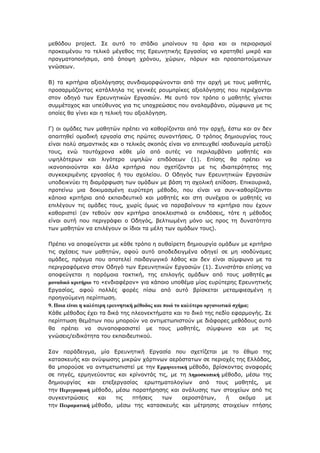 κεζφδνπ project. Σε απηφ ην ζηάδην κπαίλνπλ ηα φξηα θαη νη πεξηνξηζκνί
πξνθεηκέλνπ ην ηειηθφ κέγεζνο ηεο Δξεπλεηηθήο Δξγαζίαο λα θξαηεζεί κηθξφ θαη
πξαγκαηνπνηήζηκν, απφ άπνςε ρξφλνπ, ρψξσλ, πφξσλ θαη πξναπαηηνχκελσλ
γλψζεσλ.
Β) ηα θξηηήξηα αμηνιφγεζεο ζπλδηακνξθψλνληαη απφ ηελ αξρή κε ηνπο καζεηέο,
πξνζαξκφδνληαο θαηάιιεια ηηο γεληθέο ξνπκπξίθεο αμηνιφγεζεο πνπ πεξηέρνληαη
ζηνλ νδεγφ ησλ Δξεπλεηηθψλ Δξγαζηψλ. Με απηφ ηνλ ηξφπν ν καζεηήο γίλεηαη
ζπκκέηνρνο θαη ππεχζπλνο γηα ηηο ππνρξεψζεηο πνπ αλαιακβάλεη, ζχκθσλα κε ηηο
νπνίεο ζα γίλεη θαη ε ηειηθή ηνπ αμηνιφγεζε.
Γ) νη νκάδεο ησλ καζεηψλ πξέπεη λα θαζνξίδνληαη απφ ηελ αξρή, έζησ θαη αλ δελ
απαηηεζεί νκαδηθή εξγαζία ζηηο πξψηεο ζπλαληήζεηο. Ο ηξφπνο δεκηνπξγίαο ηνπο
είλαη πνιχ ζεκαληηθφο θαη ν ηειηθφο ζθνπφο είλαη λα επηηεπρζεί ηζνδπλακία κεηαμχ
ηνπο, ελψ ηαπηφρξνλα θάζε κία απφ απηέο λα πεξηιακβάλεη καζεηέο θαη
πςειφηεξσλ θαη ιηγφηεξν πςειψλ επηδφζεσλ (1). Δπίζεο ζα πξέπεη λα
ηθαλνπνηνχληαη θαη άιια θξηηήξηα πνπ ζρεηίδνληαη κε ηηο ηδηαηηεξφηεηεο ηεο
ζπγθεθξηκέλεο εξγαζίαο ή ηνπ ζρνιείνπ. Ο Οδεγφο ησλ Δξεπλεηηθψλ Δξγαζηψλ
ππνδεηθλχεη ηε δηακφξθσζε ησλ νκάδσλ κε βάζε ηε ζρνιηθή επίδνζε. Δπηθνπξηθά,
πξνηείλσ κηα δνθηκαζκέλε επξχηεξε κέζνδν, πνπ είλαη λα ζπλ-θαζνξίδνληαη
θάπνηα θξηηήξηα απφ εθπαηδεπηηθφ θαη καζεηέο θαη ζηε ζπλέρεηα νη καζεηέο λα
επηιέγνπλ ηηο νκάδεο ηνπο, ρσξίο φκσο λα παξαβαίλνπλ ηα θξηηήξηα πνπ έρνπλ
θαζνξηζηεί (αλ ηεζνχλ ζαλ θξηηήξηα απνθιεηζηηθά νη επηδφζεηο, ηφηε ε κέζνδνο
είλαη απηή πνπ πεξηγξάθεη ν Οδεγφο, βειηησκέλε κφλν σο πξνο ηε δπλαηφηεηα
ησλ καζεηψλ λα επηιέγνπλ νη ίδηνη ηα κέιε ησλ νκάδσλ ηνπο).
Πξέπεη λα απνθεχγεηαη κε θάζε ηξφπν ε απζαίξεηε δεκηνπξγία νκάδσλ κε θξηηήξην
ηηο ζρέζεηο ησλ καζεηψλ, αθνχ απηφ απνδεδεηγκέλα νδεγεί ζε κε ηζνδχλακεο
νκάδεο, πξάγκα πνπ απνηειεί παηδαγσγηθφ ιάζνο θαη δελ είλαη ζχκθσλν κε ηα
πεξηγξαθφκελα ζηνλ Οδεγφ ησλ Δξεπλεηηθψλ Δξγαζηψλ (1). Σπληζηάηαη επίζεο λα
απνθεχγεηαη ε παξφκνηα ηαθηηθή, ηεο επηινγήο νκάδσλ απφ ηνπο καζεηέο κε
κνλαδηθό θξηηήξην ην «ελδηαθέξνλ» γηα θάπνην ππνζέκα κίαο επξχηεξεο Δξεπλεηηθήο
Δξγαζίαο, αθνχ πνιιέο θνξέο πίζσ απφ απηφ βξίζθεηαη κεηακθηεζκέλε ε
πξνεγνχκελε πεξίπησζε.
9. Πνηα είλαη ε θαιύηεξε εξεπλεηηθή κέζνδνο θαη πνηό ην θαιύηεξν νξγαλσηηθό ζρήκα;
Κάζε κέζνδνο έρεη ηα δηθά ηεο πιενλεθηήκαηα θαη ην δηθφ ηεο πεδίν εθαξκνγήο. Σε
πεξίπησζε ζεκάησλ πνπ κπνξνχλ λα αληηκεησπηζηνχλ κε δηάθνξεο κεζφδνπο απηφ
ζα πξέπεη λα ζπλαπνθαζηζηεί κε ηνπο καζεηέο, ζχκθσλα θαη κε ηηο
γλψζεηο/εηδηθφηεηα ηνπ εθπαηδεπηηθνχ.
Σαλ παξάδεηγκα, κία Δξεπλεηηθή Δξγαζία πνπ ζρεηίδεηαη κε ην έζηκν ηεο
θαηαζθεπήο θαη αλχςσζεο κηθξψλ ράξηηλσλ αεξφζηαησλ ζε πεξηνρέο ηεο Διιάδαο,
ζα κπνξνχζε λα αληηκεησπηζηεί κε ηελ Εξκελεπηηθή κέζνδν, βξίζθνληαο αλαθνξέο
ζε πεγέο, εξκελεχνληαο θαη θξίλνληάο ηηο, κε ηε Δεκνζθνπηθή κέζνδν, κέζσ ηεο
δεκηνπξγίαο θαη επεμεξγαζίαο εξσηεκαηνινγίσλ απφ ηνπο καζεηέο, κε
ηελ Πεξηγξαθηθή κέζνδν, κέζσ παξαηήξεζεο θαη αλάιπζεο ησλ ζηνηρείσλ απφ ηηο
ζπγθεληξψζεηο θαη ηηο πηήζεηο ησλ αεξνζηάησλ, ή αθφκα κε
ηελ Πεηξακαηηθή κέζνδν, κέζσ ηεο θαηαζθεπήο θαη κέηξεζεο ζηνηρείσλ πηήζεο
 