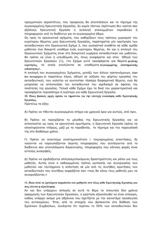 πξαγκαηηθψλ αεξνζηάησλ, πνπ πξνθαλψο ζα απνηειέζνπλ θαη ην ηέρλεκα ηεο
ζπγθεθξηκέλεο Δξεπλεηηθήο Δξγαζίαο. Σε θακία πάλησο πεξίπησζε δελ λνείηαη ζαλ
αμηφινγε Δξεπλεηηθή Δξγαζία ε ζπιινγή απνθνκκάησλ πεξηνδηθψλ ή
πιεξνθνξηψλ απφ ην δηαδίθηπν γηα ην ζπγθεθξηκέλν έζηκν.
Ωο πξνο ηα νξγαλσηηθά ζρήκαηα, πνπ θαζνξίδνπλ ηνπο ηξφπνπο ρσξηζκνχ ηνπ
επξχηεξνπ ζέκαηνο κηαο Δξεπλεηηθήο Δξγαζίαο, παξαηεξείηαη κία πξνηίκεζε ησλ
εθπαηδεπηηθψλ ζην Οξγαλσηηθφ Σρήκα 2, πνπ νπζηαζηηθά αλαζέηεη ζε θάζε νκάδα
καζεηψλ έλα δηαθξηηφ ππνζέκα ελφο επξχηεξνπ ζέκαηνο. Αλ θαη ε επηινγή ηνπ
Οξγαλσηηθνχ Σρήκαηνο είλαη ζηε δηαθξηηηθή επρέξεηα εθπαηδεπηηθνχ θαη καζεηψλ,
ζα πξέπεη λα γίλεη ε ππελζχκηζε φηη, φπσο αλαθέξεηαη θαη ζηνλ Οδεγφ ησλ
Δξεπλεηηθψλ Δξγαζηψλ (1), «ην Σρήκα απηφ πξνζθέξεηαη γηα ζέκαηα κεγάιεο
επξύηεηαο, ηα νπνία αλαιχνληαη ζε ππνζέκαηα ζπγθεθξηκέλεο επηζηεκνληθήο
εηδηθόηεηαο».
Η επηινγή ηνπ ζπγθεθξηκέλνπ Σρήκαηνο, κεηαμχ ησλ άιισλ πξνηεηλφκελσλ, όηαλ
δελ ζπληξέρνπλ νη παξαπάλσ ιφγνη, νδεγεί ζε αχμεζε ηνπ θφξηνπ εξγαζίαο ηνπ
εθπαηδεπηηθνχ, πνπ θαιείηαη λα ζπληνλίζεη ηέζζεξα δηαθνξεηηθά ζέκαηα, ελψ ζα
κπνξνχζε λα απινπνηήζεη ηνλ εθπαηδεπηηθφ ηνπ ζρεδηαζκφ ζε φθεινο ηεο
πνηφηεηαο ηεο εξγαζίαο. Τειηθά θάζε Σρήκα έρεη ηα δηθά ηνπ ραξαθηεξηζηηθά θαη
πξνζθέξεηαη πεξηζζφηεξν ή ιηγφηεξν γηα θάζε Δξεπλεηηθή Δξγαζία.
10. Πνηεο βαζηθέο αξρέο πξέπεη λα ηεξνύληαη γηα ηελ επηηπρή πινπνίεζε θάζε Εξεπλεηηθήο
Εξγαζίαο;
Πξνηείλσ ηα εμήο:
Α) Πξέπεη λα ηίζεληαη ζπγθεθξηκέλνη ζηφρνη θαη ρξνληθά φξηα γηα απηνχο, απφ πξηλ.
Β) Πξέπεη λα πεξηνξίδεηαη ην κέγεζνο ηεο Δξεπλεηηθήο Δξγαζίαο θαη λα
απινπνηείηαη σο πξνο ηα εξεπλεηηθά εξσηήκαηα, ε Δξεπλεηηθή Δξγαζία πξέπεη λα
νινθιεξψλεηαη πιήξσο, καδί κε ηα παξαδνηέα, ην ηέρλεκα θαη ηελ παξνπζίαζή
ηεο ζην δηαζέζηκν ρξφλν.
Γ) Πξέπεη λα απαηηνχκε επηζηεκνληθφηεηα / ηεθκεξησκέλεο απαληήζεηο, δε
λννχληαη λα παξνπζηάδνληαη άθξηηεο πιεξνθνξίεο πνπ ζπιιέγνληαη απφ ην
δηαδίθηπν ζαλ απνηειέζκαηα δηεξεχλεζεο, πιεξνθνξίεο πνπ θάπνηεο θνξέο είλαη
εληειψο αλαθξηβείο.
Γ) Πξέπεη λα ζρεδηάδνληαη αιιεινεκπιεθφκελεο δξαζηεξηφηεηεο θαη ξφινη γηα ηνπο
καζεηέο. Απηφο είλαη ν θαζηεξσκέλνο ηξφπνο εκπινθήο θαη ζπλεξγαζίαο ησλ
καζεηψλ θαη ηαπηφρξνλα ε απάληεζε ζε κία απφ ηηο ζπλήζεηο εξσηήζεηο ησλ
εθπαηδεπηηθψλ πνπ ζπλήζσο εθθξάδεηαη ζαλ «πσο ζα θάλσ ηνπο καζεηέο κνπ λα
ζπλεξγάδνληαη;»
11. Πνηα είλαη ηα δεηνύκελα παξαδνηέα ησλ καζεηώλ ζην ηέινο θάζε Εξεπλεηηθήο Εξγαζίαο θαη
πσο γίλεηαη ε αμηνιόγεζε;
Αλ θαη δελ ππάξρνπλ αιιαγέο ζε απηφ ην ζέκα ηα ηειεπηαία δχν ρξφληα
εθαξκνγήο ησλ Δξεπλεηηθψλ Δξγαζηψλ, ε εξψηεζε εμαθνινπζεί λα είλαη επίθαηξε,
θαζψο ππάξρεη αθφκα κηα αδξάλεηα πνπ ζρεηίδεηαη κε ηελ θαηλνηφκα πξνζέγγηζε
ηνπ αληηθεηκέλνπ. „Έηζη, απφ ηα ζηνηρεία πνπ βξίζθνληαη ζηε δηάζεζε ησλ
Σρνιηθψλ Σπκβνχισλ, ζπλάγεηαη φηη πεξίπνπ ην 50% ησλ εθπαηδεπηηθψλ δελ
 