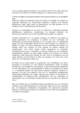 απφ ηνλ αξκφδην Σρνιηθφ Σχκβνπιν, φπσο άιισζηε απαηηείηαη ζε θάζε πεξίπησζε
επίζθεςεο ησλ καζεηψλ ζηα πιαίζηα καζεκάησλ, ζε ρψξνπο εθηφο ζρνιείνπ.
14. Πνηνο αλαιακβάλεη ηελ ςεθηαθή αλάξηεζε ησλ Εξεπλεηηθώλ Εξγαζηώλ θαη ηη πεξηιακβάλεη
απηή;
Καζψο δελ νξίδεηαη ζπγθεθξηκέλν άηνκν πνπ πξέπεη λα αλαιάβεη ηελ εξγαζία ηεο
ςεθηαθήο αλάξηεζεο ησλ Δξεπλεηηθψλ Δξγαζηψλ, επαθίεηαη ζην Σχιινγν
Γηδαζθφλησλ, αθνχ ιάβεη ππφςε ηηο ηδηαηηεξφηεηεο ηνπ θάζε ζρνιείνπ, λα ηελ
αλαζέζεη ζε έλαλ ή πεξηζζφηεξνπο εθπαηδεπηηθνχο.
Πξνηείλσ, λα αθνινπζεζεί θαη γηα απηή ηελ πεξίπησζε, ε δηαδηθαζία αλάιεςεο
εμσδηδαθηηθψλ θαζεθφλησλ, πξνζζέηνληαο ηελ ςεθηαθή αλάξηεζε ησλ
Δξεπλεηηθψλ Δξγαζηψλ ζηηο ππφινηπεο εμσδηδαθηηθέο εξγαζίεο ηνπ ζρνιείνπ.
Σπλήζσο παξαηεξείηαη φηη, ηα ζρνιεία αλαξηνχλ ζην δηαδίθηπν έλα αξρείν ζε
κνξθή powerpoint, πνπ εηνηκάδνπλ νη καζεηέο γηα ηελ ππνζηήξημε ηεο
παξνπζίαζεο ηεο Δξεπλεηηθήο Δξγαζίαο ηνπο. Τν αξρείν απηφ, ηηο πεξηζζφηεξεο
θνξέο, δελ δίλεη πιεξνθνξίεο ζρεηηθά κε ηνλ ηξφπν εξγαζίαο ησλ καζεηψλ, ηε
κέζνδν, ηηο πεγέο, ηνλ ηξφπν ζπλεξγαζία ηνπο θαη γεληθφηεξα δελ εζηηάδεη ζηα
ζηνηρεία εθείλα πνπ κπνξνχλ λα είλαη ρξήζηκα γηα άιινπο καζεηέο θαη
εθπαηδεπηηθνχο. Έλα ηέηνην αξρείν κπνξεί πξναηξεηηθά λα αλαξηεζεί,
πξνηεξαηφηεηα φκσο έρεη ε αλάξηεζε ηεο γξαπηήο έθζεζεο θαη ηνπ ηερλήκαηνο
(ςεθηνπνηεκέλε κνξθή) ηεο θάζε νκάδαο, εθφζνλ είλαη δπλαηφλ. Γηα ιφγνπο
πιεξφηεηαο, θάζε Δξεπλεηηθή Δξγαζία ζα ήηαλ θαιφ λα ζπλνδεχεηαη απφ κία
κηθξή πεξίιεςε πνπ ζα δειψλεη ην είδνο ηεο εξγαζίαο, ηνλ θχθιν ζηνλ νπνίν
αλήθεη θαη ηνλ επηδησθφκελν ζηφρν ηεο.
Θα ήζεια γηα κία αθφκα θνξά λα επραξηζηήζσ ηνπο ζπλαδέιθνπο πνπ έρνπλ
αγθαιηάζεη ην αληηθείκελν κε πνιχ αμηφινγα απνηειέζκαηα. Παξά ηηο αξρηθέο
δπζθνιίεο θαη ηνπο πξφζθαηνπο πεξηνξηζκνχο, νη Δξεπλεηηθέο Δξγαζίεο βξίζθνληαη
ζε πνιχ θαιφ δξφκν. Γηα λα ρξεζηκνπνηήζσ ηα ιφγηα ηνπ Σπλεγφξνπ ηνπ Πνιίηε
«... ε πξφζθαηε εκπεηξία ησλ εξεπλεηηθψλ εξγαζηψλ (projects), ζχκθσλα κε
καξηπξίεο ησλ ίδησλ ησλ καζεηψλ, ήηαλ απφ ηηο πεξηζζφηεξν ελδηαθέξνπζεο
παηδαγσγηθέο δηαδηθαζίεο ηνπ ιπθείνπ. Παξείρε ζηνπο καζεηέο ηε δπλαηφηεηα λα
ελεξγνπνηεζνχλ ζε ζεκαηηθά πεδία ελδηαθέξνληφο ηνπο θαη αθνινχζσο λα
παξνπζηάζνπλ θαη λα αληαιιάμνπλ απφςεηο ζρεηηθά κε ηα πξντφληα ησλ εξγαζηψλ
ηνπο.»
Δίκαη ζηε δηάζεζή ζαο γηα νπνηνδήπνηε δήηεκα αξκνδηφηεηάο κνπ, γηα αληαιιαγή
πξνηάζεσλ, γηα αιιεινελεκέξσζε θαη επηθνηλσλία, θαζψο θαη γηα ηελ ζπκκεηνρή
κνπ ζε ελδερφκελεο ελδνζρνιηθέο επηκνξθψζεηο ζηηο εξεπλεηηθέο εξγαζίεο.
Μπνξείηε λα επηθνηλσλείηε καδί κνπ ζην ηειέθσλν ή ζην e-mail πνπ αλαγξάθνληαη
ζηελ αξρή ηνπ εγγξάθνπ.
Γιάννης Τζωρτζάκης
Στολικός Σύμβοσλος ΠΕ12
 