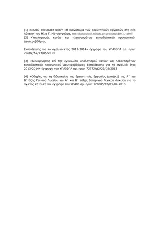 (1) ΒΙΒΛΙΟ ΔΚΠΑΙΓΔΥΤΙΚΟΥ «Η Καηλνηνκία ησλ Δξεπλεηηθψλ Δξγαζηψλ ζην Νέν
Λχθεην» ηνπ Ηιία Γ. Μαηζαγγνχξα, http://digitalschool.minedu.gov.gr/courses/DSGL-A107/
(2) «Υπνινγηζκφο θελψλ θαη πιενλαζκάησλ εθπαηδεπηηθνχ πξνζσπηθνχ
∆επηεξνβάζκηαο
Δθπαίδεπζεο γηα ην ζρνιηθφ έηνο 2013-2014» έγγξαθν ηνπ ΥΠΑΙΘΠΑ αξ. πξση
70607/∆2/23/05/2013
(3) «Γηεπθξηλήζεηο επί ηεο εγθπθιίνπ ππνινγηζκνχ θελψλ θαη πιενλαζκάησλ
εθπαηδεπηηθνχ πξνζσπηθνχ Γεπηεξνβάζκηαο Δθπαίδεπζεο γηα ην ζρνιηθφ έηνο
2013-2014» έγγξαθν ηνπ ΥΠΑΙΘΠΑ αξ. πξση 72772/∆2/29/05/2013
(4) «Οδεγίεο γηα ηε δηδαζθαιία ηεο Δξεπλεηηθήο Δξγαζίαο (project) ηεο Α΄ θαη
Β΄ηάμεο Γεληθνχ Λπθείνπ θαη Α΄ θαη Β΄ ηάμεο Δζπεξηλνχ Γεληθνχ Λπθείνπ γηα ην
ζρ.έηνο 2013-2014» έγγξαθν ηνπ ΥΠΑΙΘ αξ. πξση 120885/Γ2/03-09-2013
 
