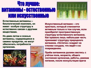 Естественные витамины –
биологический комплекс, он
имеет особую структуру и
естественно связан с другими
веществами.
Но даже летом и осенью
витамины, содержащиеся в
свежих продуктах, не могут
обеспечить потребности
организма.

Искусственный витамин – это
кристалл, который становится
активным только в том случае, если
приобретет пространственную
структуру естественного витамина.
Как правило лишь небольшая часть
принимает структуру природного
витамина. «Остаток» оседает на
стенках сосудов, что ведёт к их
повреждению.
Приём витаминов должен вестись с
учётом пола, возраста, общего
состояния организма, работы, режима
питания, после консультации врача

 