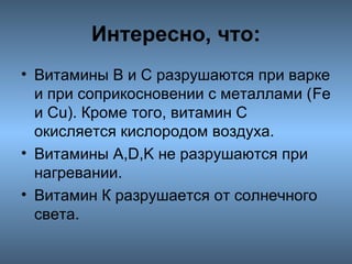 Интересно, что:
• Витамины В и С разрушаются при варке
и при соприкосновении с металлами (Fe
и Сu). Кроме того, витамин С
окисляется кислородом воздуха.
• Витамины A,D,K не разрушаются при
нагревании.
• Витамин К разрушается от солнечного
света.

 