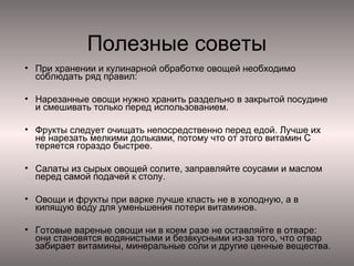 Полезные советы
• При хранении и кулинарной обработке овощей необходимо
соблюдать ряд правил:
• Нарезанные овощи нужно хранить раздельно в закрытой посудине
и смешивать только перед использованием.
• Фрукты следует очищать непосредственно перед едой. Лучше их
не нарезать мелкими дольками, потому что от этого витамин С
теряется гораздо быстрее.
• Салаты из сырых овощей солите, заправляйте соусами и маслом
перед самой подачей к столу.
• Овощи и фрукты при варке лучше класть не в холодную, а в
кипящую воду для уменьшения потери витаминов.
• Готовые вареные овощи ни в коем разе не оставляйте в отваре:
они становятся водянистыми и безвкусными из-за того, что отвар
забирает витамины, минеральные соли и другие ценные вещества.

 