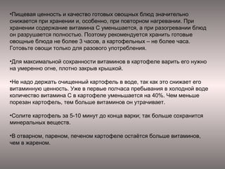•Пищевая ценность и качество готовых овощных блюд значительно
снижается при хранении и, особенно, при повторном нагревании. При
хранении содержание витамина С уменьшается, а при разогревании блюд
он разрушается полностью. Поэтому рекомендуется хранить готовые
овощные блюда не более 3 часов, а картофельных – не более часа.
Готовьте овощи только для разового употребления.
•Для максимальной сохранности витаминов в картофеле варить его нужно
на умеренно огне, плотно закрыв крышкой.
•Не надо держать очищенный картофель в воде, так как это снижает его
витаминную ценность. Уже в первые полчаса пребывания в холодной воде
количество витамина С в картофеле уменьшается на 40%. Чем меньше
порезан картофель, тем больше витаминов он утрачивает.
•Солите картофель за 5-10 минут до конца варки; так больше сохранится
минеральных веществ.
•В отварном, пареном, печеном картофеле остаётся больше витаминов,
чем в жареном.

 