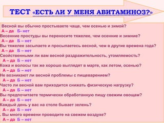 ТЕСТ «ЕСТЬ ЛИ У МЕНЯ АВИТАМИНОЗ?»

Весной вы обычно простываете чаще, чем осенью и зимой?
А – да Б- нет
Весенние простуды вы переносите тяжелее, чем осенние и зимние?
А – да Б – нет
Вы тяжелее засыпаете и просыпаетесь весной, чем в другие времена года?
А – да Б – нет
Свойственными ли вам весной раздражительность, утомляемость?
А – да Б – нет
Кожа и волосы так же хорошо выглядят в марте, как летом, осенью?
А – да Б – нет
Не возникают ли весной проблемы с пищеварением?
А – да Б – нет
Часто ли весной вам приходится снижать физическую нагрузку?
А – да Б – нет
Вы предпочитаете термически обработанную пищу свежим овощам?
А – да Б – нет
Каждый день у вас на столе бывает зелень?
А – да Б – нет
. Вы много времени проводите на свежем воздухе?
А – да Б – нет

 