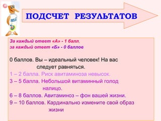 ПОДСЧЕТ РЕЗУЛЬТАТОВ
За каждый ответ «А» - 1 балл,
за каждый ответ «Б» - 0 баллов

0 баллов. Вы – идеальный человек! На вас
следует равняться.
1 – 2 балла. Риск авитаминоза невысок.
3 – 5 балла. Небольшой витаминный голод
налицо.
6 – 8 баллов. Авитаминоз – фон вашей жизни.
9 – 10 баллов. Кардинально измените свой образ
жизни

 
