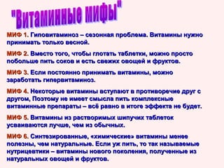 МИФ 1. Гиповитаминоз – сезонная проблема. Витамины нужно
принимать только весной.
МИФ 2. Вместо того, чтобы глотать таблетки, можно просто
побольше пить соков и есть свежих овощей и фруктов.
МИФ 3. Если постоянно принимать витамины, можно
заработать гипервитаминоз.
МИФ 4. Некоторые витамины вступают в противоречие друг с
другом, Поэтому не имеет смысла пить комплексные
витаминные препараты – всё равно в итоге эффекта не будет.
МИФ 5. Витамины из растворимых шипучих таблеток
усваиваются лучше, чем из обычных.
МИФ 6. Синтезированные, «химические» витамины менее
полезны, чем натуральные. Если уж пить, то так называемые
нутрицевтики – витамины нового поколения, полученные из
натуральных овощей и фруктов.

 
