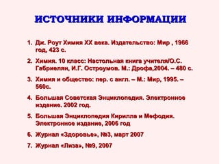 ИСТОЧНИКИ ИНФОРМАЦИИ
1. Дж. Роут Химия ХХ века. Издательство: Мир , 1966
год, 423 с.
2. Химия. 10 класс: Настольная книга учителя/О.С.
Габриелян, И.Г. Остроумов. М.: Дрофа,2004. – 480 с.
3. Химия и общество: пер. с англ. – М.: Мир, 1995. –
560с.
4. Большая Советская Энциклопедия. Электронное
издание. 2002 год.
5. Большая Энциклопедия Кирилла и Мефодия.
Электронное издание, 2006 год
6. Журнал «Здоровье», №3, март 2007
7. Журнал «Лиза», №9, 2007

 