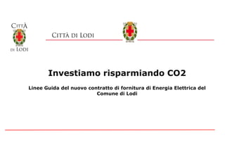 Investiamo risparmiando CO2
Linee Guida del nuovo contratto di fornitura di Energia Elettrica del
Comune di Lodi
 