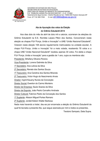 GOVERNO DO ESTADO
DE SÃO PAULO
GOVERNO DO ESTADO DE SÃO PAULO
SECRETARIA DE ESTADO DA EDUCAÇÃO
DIRETORIA DE ENSINO DE MIRANTE DO PARANAPANEMA
E.E. “ROMILDA LAZARA PILLON DOS SANTOS” – C.I.E.: 913662
Assentamento Água Sumida – Distrito Planalto do Sul –19280-000-Teodoro Sampaio-SP
Fone: /0/**/18/ 3981/7092 E-mail: e913662a@see.sp.gov.br
Ata de Apuração dos votos da Eleição
do Grêmio Estudantil 2014
Aos dias dois do mês de abril de dois mil e catorze, ocorreram às eleições do
Grêmio Estudantil na E.E. Romilda Lázara Pillon dos Santos. Concorreram nesta
eleição as chapas FUI-“Força, União e Inovação” e UNE-“União Nacional Estudantil”.
Votaram nesta eleição 108 alunos regularmente matriculados na unidade escolar. A
chapa FUI-“Força, União e Inovação” foi a mais votada, recebendo 78 votos e a
chapa UNE-“União Nacional Estudantil” recebeu apenas 30 votos. Foi eleita a chapa
FUI-“Força, União e Inovação” para a gestão de 1 ano, cujos os membros são:
Presidente: Sthefany Oliveira Pereira
Vice-Presidente: Lorena Gabriela da Silva
1º Secretário: Ana Letícia da Silva
2º Secretário: Renato dos Santos Souza
1º Tesoureiro: Ana Carolina dos Santos Miranda
2º Tesoureiro: Victor Hugo do Nascimento Arrais
Orador: Ingrid Kauany Nunes da Conceição
Diretor Social: Ewerton do Carmo Monteiro
Diretor de Empresa: Saulo Soares da Silva
Diretor de Esporte: João Pedro Carvalho Andrade
Diretor Cultural: Fabrício Pedro da Conceição dos Santos
1º Suplente: Alisson Miguel Portes Ramaro
2º Suplente: Jordeli Kelwin Walter Barbosa
Nada mais havendo a tratar, deu-se por encerrada a eleição do Grêmio Estudantil da
qual foi lavrada a presente Ata, que segue assinada por mim e todos os presentes.
Teodoro Sampaio, Data Supra.
 