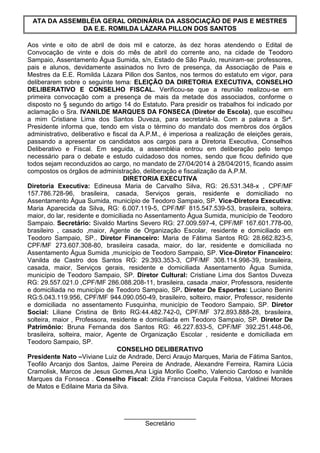 ATA DA ASSEMBLÉIA GERAL ORDINÁRIA DA ASSOCIAÇÃO DE PAIS E MESTRES
DA E.E. ROMILDA LÁZARA PILLON DOS SANTOS
Aos vinte e oito de abril de dois mil e catorze, às dez horas atendendo o Edital de
Convocação de vinte e dois do mês de abril do corrente ano, na cidade de Teodoro
Sampaio, Assentamento Água Sumida, s/n, Estado de São Paulo, reuniram-se: professores,
pais e alunos, devidamente assinados no livro de presença, da Associação de Pais e
Mestres da E.E. Romilda Lázara Pillon dos Santos, nos termos do estatuto em vigor, para
deliberarem sobre o seguinte tema: ELEIÇÃO DA DIRETORIA EXECUTIVA, CONSELHO
DELIBERATIVO E CONSELHO FISCAL. Verificou-se que a reunião realizou-se em
primeira convocação com a presença de mais da metade dos associados, conforme o
disposto no § segundo do artigo 14 do Estatuto. Para presidir os trabalhos foi indicado por
aclamação o Sra. IVANILDE MARQUES DA FONSECA (Diretor de Escola), que escolheu
a mim Cristiane Lima dos Santos Duveza, para secretariá-la. Com a palavra a Srª.
Presidente informa que, tendo em vista o término do mandato dos membros dos órgãos
administrativo, deliberativo e fiscal da A.P.M., é imperiosa a realização de eleições gerais,
passando a apresentar os candidatos aos cargos para a Diretoria Executiva, Conselhos
Deliberativo e Fiscal. Em seguida, a assembléia entrou em deliberação pelo tempo
necessário para o debate e estudo cuidadoso dos nomes, sendo que ficou definido que
todos sejam reconduzidos ao cargo, no mandato de 27/04/2014 à 28/04/2015, ficando assim
compostos os órgãos de administração, deliberação e fiscalização da A.P.M.
DIRETORIA EXECUTIVA
Diretoria Executiva: Edineusa Maria de Carvalho Silva, RG: 26.531.348-x , CPF/MF
157.786.728-96, brasileira, casada, Serviços gerais, residente e domiciliado no
Assentamento Água Sumida, município de Teodoro Sampaio, SP. Vice-Diretora Executiva:
Maria Aparecida da Silva, RG: 6.007.119-5, CPF/MF 815.547.539-53, brasileira, solteira,
maior, do lar, residente e domiciliada no Assentamento Água Sumida, município de Teodoro
Sampaio. Secretário: Sivaldo Martins Severo RG: 27.009.597-4, CPF/MF 167.601.778-00,
brasileiro , casado ,maior, Agente de Organização Escolar, residente e domiciliado em
Teodoro Sampaio, SP.. Diretor Financeiro: Maria de Fátima Santos RG: 28.662.823-5,
CPF/MF 273.607.308-80, brasileira casada, maior, do lar, residente e domiciliada no
Assentamento Água Sumida ,município de Teodoro Sampaio, SP. Vice-Diretor Financeiro:
Vanilda de Castro dos Santos RG: 29.393.353-3, CPF/MF 308.114.998-39, brasileira,
casada, maior, Serviços gerais, residente e domiciliada Assentamento Água Sumida,
município de Teodoro Sampaio, SP. Diretor Cultural: Cristiane Lima dos Santos Duveza
RG: 29.557.021.0 ,CPF/MF 286.088.208-11, brasileira, casada ,maior, Professora, residente
e domiciliada no município de Teodoro Sampaio, SP. Diretor De Esportes: Luciano Benini
RG:5.043.119.956, CPF/MF 944.090.050-49, brasileiro, solteiro, maior, Professor, residente
e domiciliada no assentamento Fusquinha, município de Teodoro Sampaio, SP. Diretor
Social: Liliane Cristina de Brito RG:44.482.742-0, CPF/MF 372.893.888-28, brasileira,
solteira, maior , Professora, residente e domiciliada em Teodoro Sampaio, SP. Diretor De
Patrimônio: Bruna Fernanda dos Santos RG: 46.227.833-5, CPF/MF 392.251.448-06,
brasileira, solteira, maior, Agente de Organização Escolar , residente e domiciliada em
Teodoro Sampaio, SP.
CONSELHO DELIBERATIVO
Presidente Nato –Viviane Luiz de Andrade, Derci Araujo Marques, Maria de Fátima Santos,
Teofilo Arcanjo dos Santos, Jaime Pereira de Andrade, Alexandre Ferreira, Ramira Lúcia
Cramolisk, Marcos de Jesus Gomes,Ana Ligia Morilio Coelho, Valencio Cardoso e Ivanilde
Marques da Fonseca . Conselho Fiscal: Zilda Francisca Caçula Feitosa, Valdinei Moraes
de Matos e Edilaine Maria da Silva.
____________________
Secretário
 