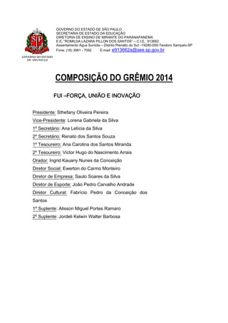 GOVERNO DO ESTADO
DE SÃO PAULO
GOVERNO DO ESTADO DE SÃO PAULO
SECRETARIA DE ESTADO DA EDUCAÇÃO
DIRETORIA DE ENSINO DE MIRANTE DO PARANAPANEMA
E.E. “ROMILDA LAZARA PILLON DOS SANTOS” – C.I.E.: 913662
Assentamento Água Sumida – Distrito Planalto do Sul –19280-000-Teodoro Sampaio-SP
Fone: (18) 3981 - 7092 E-mail: e913662a@see.sp.gov.br
COMPOSIÇÃO DO GRÊMIO 2014
FUI –FORÇA, UNIÃO E INOVAÇÃO
Presidente: Sthefany Oliveira Pereira
Vice-Presidente: Lorena Gabriela da Silva
1º Secretário: Ana Letícia da Silva
2º Secretário: Renato dos Santos Souza
1º Tesoureiro: Ana Carolina dos Santos Miranda
2º Tesoureiro: Victor Hugo do Nascimento Arrais
Orador: Ingrid Kauany Nunes da Conceição
Diretor Social: Ewerton do Carmo Monteiro
Diretor de Empresa: Saulo Soares da Silva
Diretor de Esporte: João Pedro Carvalho Andrade
Diretor Cultural: Fabrício Pedro da Conceição dos
Santos
1º Suplente: Alisson Miguel Portes Ramaro
2º Suplente: Jordeli Kelwin Walter Barbosa
 