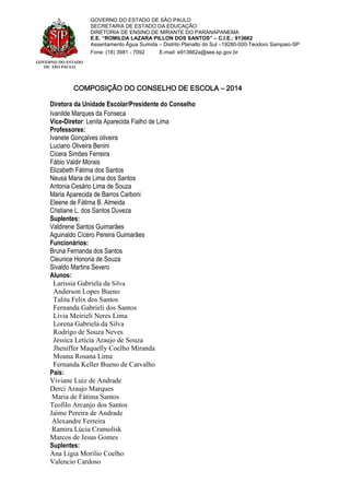 GOVERNO DO ESTADO
DE SÃO PAULO
GOVERNO DO ESTADO DE SÃO PAULO
SECRETARIA DE ESTADO DA EDUCAÇÃO
DIRETORIA DE ENSINO DE MIRANTE DO PARANAPANEMA
E.E. “ROMILDA LAZARA PILLON DOS SANTOS” – C.I.E.: 913662
Assentamento Água Sumida – Distrito Planalto do Sul –19280-000-Teodoro Sampaio-SP
Fone: (18) 3981 - 7092 E-mail: e913662a@see.sp.gov.br
COMPOSIÇÃO DO CONSELHO DE ESCOLA – 2014
Diretora da Unidade Escolar/Presidente do Conselho
Ivanilde Marques da Fonseca
Vice-Diretor: Lenita Aparecida Fialho de Lima
Professores:
Ivanete Gonçalves oliveira
Luciano Oliveira Benini
Cicera Simões Ferreira
Fábio Valdir Morais
Elizabeth Fátima dos Santos
Neusa Maria de Lima dos Santos
Antonia Cesário Lima de Souza
Maria Aparecida de Barros Carboni
Eleene de Fátima B. Almeida
Cristiane L. dos Santos Duveza
Suplentes:
Valdirene Santos Guimarães
Aguinaldo Cícero Pereira Guimarães
Funcionários:
Bruna Fernanda dos Santos
Cleunice Honoria de Souza
Sivaldo Martins Severo
Alunos:
Larissia Gabriela da Silva
Anderson Lopes Bueno
Talita Felix dos Santos
Fernanda Gabrieli dos Santos
Lívia Meirieli Neres Lima
Lorena Gabriela da Silva
Rodrigo de Souza Neves
Jessica Letícia Araujo de Souza
Jheniffer Maquelly Coelho Miranda
Mouna Rosana Lima
Fernanda Keller Bueno de Carvalho
Pais:
Viviane Luiz de Andrade
Derci Araujo Marques
Maria de Fátima Santos
Teofilo Arcanjo dos Santos
Jaime Pereira de Andrade
Alexandre Ferreira
Ramira Lúcia Cramolisk
Marcos de Jesus Gomes
Suplentes:
Ana Ligia Morilio Coelho
Valencio Cardoso
 