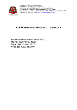 GOVERNO DO ESTADO
DE SÃO PAULO
GOVERNO DO ESTADO DE SÃO PAULO
SECRETARIA DE ESTADO DA EDUCAÇÃO
DIRETORIA DE ENSINO DE MIRANTE DO PARANAPANEMA
E.E. “ROMILDA LAZARA PILLON DOS SANTOS” – C.I.E.: 913662
Assentamento Água Sumida – Distrito Planalto do Sul –19280-000-Teodoro Sampaio-SP
Fone: /0/**/18/ 3981/7092 E-mail: e913662a@see.sp.gov.br
HORÁRIO DE FUNCIONAMENTO DA ESCOLA
Estabelecimento: das 07:00 às 23:00
Manhã: das 07:00 às 12:20
Tarde: das 12:30 às 17:00
Noite: das 19:00 às 23:00
 