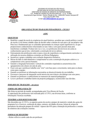 GOVERNO DO
ESTADO DE SÃO
PAULO
GOVERNO DO ESTADO DE SÃO PAULO
SECRETARIA DE ESTADO DA EDUCAÇÃO
DIRETORIA DE ENSINO DE MIRANTE DO PARANAPANEMA
E.E. “ROMILDA LAZARA PILLON DOS SANTOS” – C.I.E.: 913662
Assentamento Água Sumida – Distrito Planalto do Sul –19280-000-Teodoro Sampaio-SP
Fone: (0xx18) 3981-7092
E-mail: e913662a@see.sp.gov.br
ORGANIZAÇÃO DO TRABALHO PEDAGÓGICO – CICLO I
ATPC
OBJETIVOS
 Redefinir o papel da escola às exigências do atual histórico, acreditar que a tarefa político e social
da escola é a de formar cidadão capaz de decidir sobre o destino de seus pais e de sua própria vida.
Para isso é fundamental que os conteúdos apresentados às crianças sejam significativos, ou que
proporcionem conhecimentos relacionados as suas vidas e com quais possam atuar para
transformar a realidade. O aluno tem vez e voz, e os professores devem levar em conta os
conhecimentos que já tem, valorizando a construção de novos saberes;
 Entrosamento dos professores entre si para a troca de experiência e enriquecimento curricular e a
utilização de recursos didáticos existentes na Oficina Pedagógica;
 Incentivar o grupo a trabalhar com avaliação diagnostica formativa;
 Deixar de lado os individualismo e comprometer-se com a construção do projeto coletivo e o
compromisso com a pessoa humana;
 Garantir a integração horizontal e vertical dos conteúdos respeitada às características dos
agrupamentos dos alunos em sala de aula;
 Fazer com que o professor trabalhe com “erro” com base para o crescimento, tanto para os alunos
como para a equipe;
 Garantir ao professor as informações necessárias ao desenvolvimento do seu trabalho;
 Favorecer o processo de integração social através da convivência e do dialogo com seus pares;
 Garantir ao professor o conhecimento no manuseio do material pedagógico;
 Levar o professor a trabalhar dentro da proposta pedagógica, esclarecendo suas dúvidas;
HORARIO DE TRABALHO – em anexo
FORMA DE ORGANIZAÇÃO
São feitas no período da manhã, acompanhadas pelo Vice-Diretor de Escola.
A capacitação dos professores será realizada pela A.T.P.Cs, nas diversas áreas, conforme as
Orientações Técnicas recebidas.
TEMÁRIO A SER DESENVOLVIDO
São discutidos nas A.T.P.Cs, os aspectos gerais da escola e preparo de material e estudo dos guias do
programa Ler e Escrever, confecção de jogos, cartazes, atividades diversas, leitura de artigos de
pensadores da educação.preparo de rotinas / repasse das OTs para a formação de professores e estudos
de relatórios das avaliações externas.
FORMAS DE REGISTRO
- Relato reflexivo sendo cada dia um professor.
 