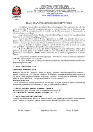 GOVERNO DO
ESTADO DE SÃO
PAULO
GOVERNO DO ESTADO DE SÃO PAULO
SECRETARIA DE ESTADO DA EDUCAÇÃO
DIRETORIA DE ENSINO DE MIRANTE DO PARANAPANEMA
E.E. “ROMILDA LAZARA PILLON DOS SANTOS” – C.I.E.: 913662
Assentamento Água Sumida – Distrito Planalto do Sul –19280-000-Teodoro Sampaio-SP
Fone: (0xx18) 3981-7092
E-mail: e913662a@see.sp.gov.br
PLANO DE APLICAÇÃO DOS RECURSOS FINANCEIROS
Levando em consideração a descentralização e autonomia da escola, é importante que a decisão
sobre a aquisição de material pedagógico (consumo e permanente) seja entre a Direção, o corpo
Docente, a APM e consequentemente, o Conselho de Escola para garantir o funcionamento e
atendimento das necessidades.
Os professores, junto com a direção, podem decidir que tipo de material é o mais adequando e
necessário ao seu projeto pedagógico específico.
Os pais dos alunos, através de seus representantes na APM e no Conselho de Escola, os
próprios alunos, através do Grêmio Estudantil, também são envolvidos no processo e decisão; será um
estímulo a mais para que preservem e utilizem criativamente os novos recursos didáticos disponíveis.
Uma vez decididos os materiais a adquirir, a escola a fixará no quadro de avisos sua relação,
com quantidade e especificação, divulgando-o para conhecimento público.
A Escola efetuará a aquisição dos materiais pedagógicos e/ou permanentes, optando pela
proposta de menor preço e que melhor atenda as suas necessidades. Esta decisão será tomada
promovendo-se reunião com a APM e fazendo constar em atas as rotinas e as justificativas da escolha
efetuada.
Os documentos comprobatórios das aquisições – notas fiscais – serão ao Relatório de Prestação
de Contas exclusivas para esta finalidade.
A Escola atentará para os limites entre material de consumo e material e também manutenção e
limpeza do prédio escolar.
1 – Verba Convênio FDE/APM
Manutenção do Prédio Escolar
O repasse devido em 3 parcelas – Banco do Brasil – Teodoro Sampaio (responsáveis assinantes –
Diretor Executivo da APM e Diretor Financeiro. É um recurso destinado à manutenção e conservação
do prédio, como pequenas reformas, adaptações, concerto e conservação do mobiliário (carteiras,
cadeiras, murais, bancos etc...). Reparos na instalação hidráulica e elétrica.
Prestação de Serviços
Tem a finalidade de fornecer prestação de serviços para a escola, ocorrendo repasses mensais que
também são depositados exclusivamente na conta da APM no Banco do Brasil.
2 – Verbas através da Diretoria de Ensino – PRODESC
O repasse desta verba pela BEC, onde os responsáveis assinantes DE.
MC: (Material de Consumo) referente ao Projeto (SELUCAN)
3 – Verba Convênio FNDE/MEC/PDDE
A verba será administrada pela APM. Sua aplicação é para atender as necessidades Pedagógicas do
aluno – material de consumo e material permanente e é definido em reuniões com professores.
___________________ ____________________ ________________
Diretor Executivo Vice-Diretor Executivo Diretor de Escola
 
