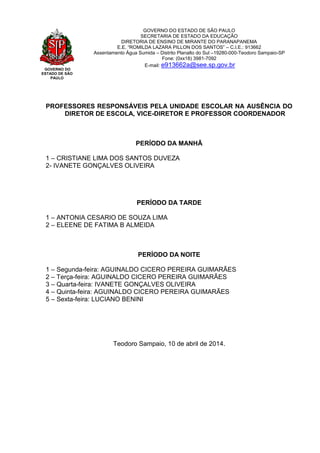GOVERNO DO
ESTADO DE SÃO
PAULO
GOVERNO DO ESTADO DE SÃO PAULO
SECRETARIA DE ESTADO DA EDUCAÇÃO
DIRETORIA DE ENSINO DE MIRANTE DO PARANAPANEMA
E.E. “ROMILDA LAZARA PILLON DOS SANTOS” – C.I.E.: 913662
Assentamento Água Sumida – Distrito Planalto do Sul –19280-000-Teodoro Sampaio-SP
Fone: (0xx18) 3981-7092
E-mail: e913662a@see.sp.gov.br
PROFESSORES RESPONSÁVEIS PELA UNIDADE ESCOLAR NA AUSÊNCIA DO
DIRETOR DE ESCOLA, VICE-DIRETOR E PROFESSOR COORDENADOR
PERÍODO DA MANHÃ
1 – CRISTIANE LIMA DOS SANTOS DUVEZA
2- IVANETE GONÇALVES OLIVEIRA
PERÍODO DA TARDE
1 – ANTONIA CESARIO DE SOUZA LIMA
2 – ELEENE DE FATIMA B ALMEIDA
PERÍODO DA NOITE
1 – Segunda-feira: AGUINALDO CICERO PEREIRA GUIMARÃES
2 – Terça-feira: AGUINALDO CICERO PEREIRA GUIMARÃES
3 – Quarta-feira: IVANETE GONÇALVES OLIVEIRA
4 – Quinta-feira: AGUINALDO CICERO PEREIRA GUIMARÃES
5 – Sexta-feira: LUCIANO BENINI
Teodoro Sampaio, 10 de abril de 2014.
 
