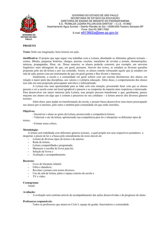 GOVERNO DO
ESTADO DE SÃO
PAULO
GOVERNO DO ESTADO DE SÃO PAULO
SECRETARIA DE ESTADO DA EDUCAÇÃO
DIRETORIA DE ENSINO DE MIRANTE DO PARANAPANEMA
E.E. “ROMILDA LAZARA PILLON DOS SANTOS” – C.I.E.: 913662
Assentamento Água Sumida – Distrito Planalto do Sul –19280-000-Teodoro Sampaio-SP
Fone: (0xx18) 3981-7092
E-mail: e913662a@see.sp.gov.br
PROJETO
Tema: Solte sua imaginação, bons leitores em ação.
Justificativa: O projeto que aqui segue visa trabalhar com a Leitura, abordando os diferentes gêneros textuais –
contos, fábulas, pequenas histórias, charges, poesias, receitas, manchetes de revistas e jornais, dramatizações,
músicas, propagandas, filme, etc. Dessa maneira, os alunos poderão construir, por exemplo, um universo
lingüístico mais abrangente do que, em geral, possuem. Através dos textos, se estudará as diversas questões
propostas pelo ato da leitura e por seu conteúdo. Assim, os alunos estarão reforçando aquilo que já estudam em
sala de aula, porem com um instrumento de que em geral gostam e lhes diverte e interessa.
Atualmente, a escola e a comunidade em geral sofrem com um enorme desinteresse dos alunos em
relação à maior parte das disciplinas, aos valores e à própria educação. Além disso, o comportamento dos alunos
tem sido em uma proporção preocupante anti-ético e indisciplinado.
A Leitura traz uma oportunidade para se lidar com esta situação, procurando fazer com que os alunos
passem a ver a escola como um local agradável e passem a se comportar de maneira mais respeitosa e interessada.
Para desenvolver um maior interesse pela Leitura, esse projeto procura transformar o que, geralmente, parece
maçante aos alunos em algo que é comum e prazeroso no seu cotidiano – a leitura através dos diversos gêneros
textuais.
Além disso, para ajudar na transformação da escola, o projeto busca desenvolver uma maior preocupação
nos alunos por si mesmos, pelo outro e também pela comunidade em que estão inseridos.
Objetivos:
- Incentivar o aluno ao gosto da Leitura, promovendo a competência leitora;
- Valorizar o ato da leitura, aprimorando sua competência para ler e interpretar os diferentes tipos de
textos;
- Formar senso crítico.
Metodologia:
A leitura será trabalhada com diferentes gêneros textuais, a qual propõe nos seus respectivos portadores a
despertar o prazer de ler e a busca pelo entendimento do texto através de:
- Leitura de diversos tipos de textos e de autores;
- Roda de leitura;
- Leitura compartilhada e programada;
- Manuseio e escolha de livros para ler;
- Seleção de livros e
- Avaliação e acompanhamento.
Recursos:
- Livro de literatura infantil;
- Gibis e datashow;
- Revistas e jornais com textos diversos;
- Uso da sala de leitura, pátio e espaço externo da escola e
- TV e vídeo.
Cronograma:
Anual.
Avaliação:
- A avaliação será contínua através do acompanhamento das ações desenvolvidas e do progresso do aluno.
Professores responsáveis:
Todos os professores que atuam no Ciclo I, equipe de gestão, funcionários e comunidade.
 