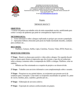 GOVERNO DO
ESTADO DE SÃO
PAULO
GOVERNO DO ESTADO DE SÃO PAULO
SECRETARIA DE ESTADO DA EDUCAÇÃO
DIRETORIA DE ENSINO DE MIRANTE DO PARANAPANEMA
E.E. “ROMILDA LAZARA PILLON DOS SANTOS” – C.I.E.: 913662
Assentamento Água Sumida – Distrito Planalto do Sul –19280-000-Teodoro Sampaio-SP
Fone: (0xx18) 3981-7092
E-mail: e913662a@see.sp.gov.br
Projeto:
“DENGUE MATA”!!
OBJETIVO:
- Colocar em prática um trabalho sério de toda comunidade escolar, mobilizando para
conter o avanço da epidemia que pode ter conseqüências imprevisíveis.
METODOLOGIA:
1 – Texto informativo sobre a dengue explicando os perigos que cercam a população.
2 – Apresentar folhetos oferecidos pelo posto de Saúde mostrando desenho, cuidados
para combater etc...
RECURSOS:
- Panfletos, Cartazes, Sulfite, Lápis, Cartolina, Tesoura, Vídeo, DVD, Painel etc...
DESENVOLVIMENTO:
1ª Etapa – Reunir os alunos para assistir o vídeo sobre a dengue. Em seguida discutir
com os alunos quais foram as impressões que eles tiveram, o que eles já conheciam
sobre a doença, comentar sobre a comparação da AIDS e a dengue. Panfletos, colar no
caderno.
- Bilhetes aos Pais orientando-os a respeito do projeto a ser desenvolvido.
2ª Etapa – Trabalho com um texto informativo com complementação sobre o assunto.
3ª Etapa – Pesquisar no seu quintal objetos, ou recipientes que possam servir de
criadouro para o mosquito. Listar todos os recipientes encontrados no quintal. Ex. prato
de xaxim, latinhas, pneu, copinhos, garrafas-pet etc...
4ª Etapa – Elaboração de um texto coletivo.
5ª Etapa – Exposição de cartazes confeccionados em grupos.
 