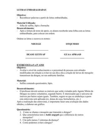 LETRAS EMBARALHADAS
Objetivo:
- Reconhecer palavras a partir de letras embaralhadas.
Material Utilizado:
- folha de sulfite, lápis e borracha
Desenvolvimento:
- Após a leitura de texto de apoio, os alunos receberão uma folha com as letras
embaralhadas, para colocar em ordem.
Ordene as letras e escreva os nomes:
NDUEGE OTQUMSIO
____________________ _____________________
DEASE GETIYAP GUAA APRAAD
____________________ _____________________
ENTREVISTA 4º e 5º ANO
Objetivo:
- Avaliar o nível de conhecimento e o percentual de pessoas com atitudes
modificadas em relação a evitar no seu dia a dia a criação de larvas do mosquito
transmissor da dengue, no seu ambiente familiar.
Material:
- Sulfite contendo questionário, lápis.
Desenvolvimento:
- O professor deverá sortear os imóveis que serão visitados pelo Agente Mirim da
Dengue ou outros voluntários, segundo bairro. É interessante que o universo de
imóveis por bairro sejam iguais. Também, sugere-se que se estabeleça a quem
esta entrevista será aplicada (ex. donas de casa, borracheiros, etc..)
Após a realização das entrevistas, é importante fazer uma avaliação dos dados
obtidos, e elaborar um gráfico.
Questionário:
1. Como se chama o mosquito que transmite a dengue?
2. Que característica tem o Aedes aegypti que o diferencie de outros
mosquitos?
3. Cite pelo menos 3 sintomas da doença?
4. Como podemos evitar a dengue?
 