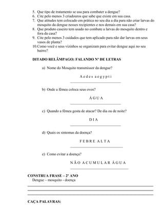 5. Que tipo de tratamento se usa para combater a dengue?
6. Cite pelo menos 3 criadouros que sabe que existe em sua casa.
7. Que atitudes tem colocado em prática no seu dia a dia para não criar larvas do
mosquito da dengue nesses recipientes e nos demais em sua casa?
8. Que produto caseiro tem usado no combate a larvas do mosquito dentro e
fora da casa?
9. Cite pelo menos 3 cuidados que tem aplicado para não dar larvas em seus
vasos de planta?
10.Como você e seus vizinhos se organizam para evitar dengue aqui no seu
bairro?
DITADO RELÂMPAGO: FALANDO Nº DE LETRAS
a) Nome do Mosquito transmissor da dengue?
A e d e s a e g y p t i
___________________________
b) Onde a fêmea coloca seus ovos?
Á G U A
___________________________
c) Quando a fêmea gosta de atacar? De dia ou de noite?
D I A
___________________________
d) Quais os sintomas da doença?
F E B R E A L T A
____________________________
e) Como evitar a doença?
N Ã O A C U M U L A R Á G U A
_______________________________
CONSTRUA FRASE – 2º ANO
Dengue – mosquito - doença
___________________________________________________________________
___________________________________________________________________
___________________________________________________________________
CAÇA PALAVRAS:
 