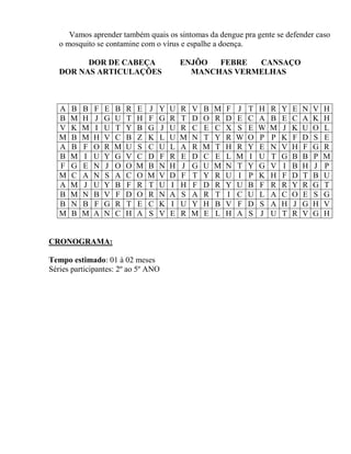 Vamos aprender também quais os sintomas da dengue pra gente se defender caso
o mosquito se contamine com o vírus e espalhe a doença.
DOR DE CABEÇA ENJÔO FEBRE CANSAÇO
DOR NAS ARTICULAÇÕES MANCHAS VERMELHAS
A B B F E B R E J Y U R V B M F J T H R Y E N V H
B M H J G U T H F G R T D O R D E C A B E C A K H
V K M I U T Y B G J U R C E C X S E W M J K U O L
M B M H V C B Z K L U M N T Y R W O P P K F D S E
A B F O R M U S C U L A R M T H R Y E N V H F G R
B M I U Y G V C D F R E D C E L M I U T G B B P M
F G E N J O O M B N H J G U M N T Y G V I B H J P
M C A N S A C O M V D F T Y R U I P K H F D T B U
A M J U Y B F R T U I H F D R Y U B F R R Y R G T
B M N B V F D O R N A S A R T I C U L A C O E S G
B N B F G R T E C K I U Y H B V F D S A H J G H V
M B M A N C H A S V E R M E L H A S J U T R V G H
CRONOGRAMA:
Tempo estimado: 01 à 02 meses
Séries participantes: 2º ao 5º ANO
 