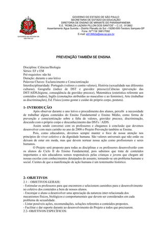 GOVERNO DO ESTADO DE
SÃO PAULO
GOVERNO DO ESTADO DE SÃO PAULO
SECRETARIA DE ESTADO DA EDUCAÇÃO
DIRETORIA DE ENSINO DE MIRANTE DO PARANAPANEMA
E.E. “ROMILDA LAZARA PILLON DOS SANTOS” – C.I.E.: 913662
Assentamento Água Sumida – Distrito Planalto do Sul –19280-000-Teodoro Sampaio-SP
Fone: /0/**/18/ 3981/7092
E-mail: e913662a@see.sp.gov.br
PREVENÇÃO TAMBÉM SE ENSINA
Disciplina: Ciências/Biologia
Séries: EF e EM
Pré-requisitos: não há
Duração: durante o ano letivo
Palavras Chaves: Esclarecimento e Conscientização
Interdisciplinaridade: Português (valores e contra valores), História (sexualidade nas diferentes
culturas), Geografia (índice de DST e gravidez precoce),Ciências (prevenção das
DST/AIDS,higiene, conseqüência da gravidez precoce), Matemática (estatística referente aos
conteúdos citados), Inglês (conotações atribuídas ao masculino e ao feminino), Arte (trabalhar
as discriminações), Ed. Física (como gostar e cuidar do próprio corpo, postura).
1- INTRODUÇÃO
Após observar durante o ano letivo o procedimento dos alunos, percebi a necessidade
de trabalhar alguns conteúdos do Ensino Fundamental e Ensino Médio, como forma de
prevenção e conscientização sobre a falta de valores, gravidez precoce, discriminação,
descuido com o próprio corpo e desconhecimento das DSTs / AIDS.
Assim sendo conversei com os professores e chegamos à conclusão que devemos
desenvolver com mais carinho no ano de 2008 o Projeto Prevenção também se Ensina.
Pois, como educadores, devemos sempre manter o foco de nossa atenção nos
princípios do viver coletivo e da dignidade humana. São valores universais que não estão ou
deixam de estar em moda, mas que devem nortear nossa ação como profissionais e seres
humanos.
O Projeto será proposto para todas as disciplinas e os professores desenvolverão com
os alunos do Ciclo II do Ensino Fundamental, pois sabemos que trata de conteúdos
importantes e nós educadores somos responsáveis pelas crianças e jovens que chegam até
nossas escolas com conhecimentos deturpados do assunto, tornando-se um problema humano e
social. Cientes de que a manifestação de ação humana é um testemunho histórico.
2- OBJETIVOS
2.1 – OBJETIVOS GERAIS:
- Estimular os professores para que encontrem e selecionem caminhos para o desenvolvimento
no coletivo dos conteúdos a bem de nossos alunos.
- Encorajar o aluno a desenvolver uma apreciação da natureza inter-relacionada dos
mecanismos físicos, biológicos e comportamentais que devem ser considerados em cada
problema de sexualidade.
- Listar possíveis ações, recomendações, soluções referentes a conteúdos propostos.
- Facilitar e dar suporte durante ao desenvolvimento do Projeto a todos que precisarem.
2.2- OBJETIVOS ESPECÍFICOS:
 