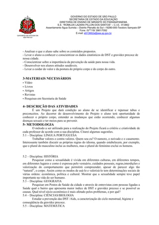GOVERNO DO ESTADO DE
SÃO PAULO
GOVERNO DO ESTADO DE SÃO PAULO
SECRETARIA DE ESTADO DA EDUCAÇÃO
DIRETORIA DE ENSINO DE MIRANTE DO PARANAPANEMA
E.E. “ROMILDA LAZARA PILLON DOS SANTOS” – C.I.E.: 913662
Assentamento Água Sumida – Distrito Planalto do Sul –19280-000-Teodoro Sampaio-SP
Fone: /0/**/18/ 3981/7092
E-mail: e913662a@see.sp.gov.br
- Analisar o que o aluno sabe sobre os conteúdos propostos.
- Levar o aluno a conhecer e conscientizar os dados estatísticos de DST e gravidez precoce de
nossa cidade.
- Conscientizar sobre a importância da prevenção da saúde para nossa vida.
- Desenvolver nos alunos atitudes saudáveis.
- Levar a cuidar do valor e da postura do próprio corpo e do corpo do outro.
3-MATERIAIS NECESSÁRIOS
- Vídeo
- Livros
- Artigos
- Revistas
- Pesquisas em Secretaria de Saúde
4- DESCRIÇÃO DAS ATIVIDADES
É um Projeto que dará condição ao aluno de se identificar e repensar tabus e
preconceitos. Ao decorrer do desenvolvimento do Projeto o aluno terá oportunidade de
conhecer o próprio corpo, entender as mudanças que estão ocorrendo, conhecer algumas
doenças sexuais e ter meios para se prevenir.
5- METODOLOGIA
O método a ser utilizado para a realização do Projeto ficará a critério e criatividade de
cada professor de acordo com a sua disciplina. Citarei algumas sugestões.
5.1 – Disciplina: LÍNGUA PORTUGUESA
Trabalhar valores e contra valores. Quem sou eu? O namoro, o noivado e o casamento.
Interessante também discutir as próprias regras do idioma, quando estabelecem, por exemplo,
que o plural do masculino inclui as mulheres, mas o plural do feminino exclui os homens.
5.2 – Disciplina: HISTÓRIA
Pesquisar como a sexualidade é vivida em diferentes culturas, em diferentes tempos,
em diferentes lugares e como é expressa pelo vestuário, cuidados pessoais, regras,interdições e
valorização do comportamento que permitirá compreender, apesar de parecer algo tão
“natural”, o corpo. Assim como os modos de usá-lo e valorizá-lo tem determinações sociais de
várias ordens: econômica, política e cultural. Mostrar que a sexualidade sempre teve papel
importante na vida do ser humano.
5.3 – Disciplina: GEOGRAFIA
Pesquisar em Postos de Saúde da cidade e através de entrevistas com pessoas ligadas a
Saúde qual o bairro que apresenta maior índice de DST e gravidez precoce e se possível as
causas. Qual nível sócio-econômico é mais afetado pelos problemas, e por quê?
5.4 – Disciplina: CIÊNCIAS/BIOLOGIA
Estudar a prevenção das DST /Aids, a caracterização do ciclo menstrual, higiene e
conseqüência da gravidez precoce.
5.5 – Disciplina: MATEMÁTICA
 