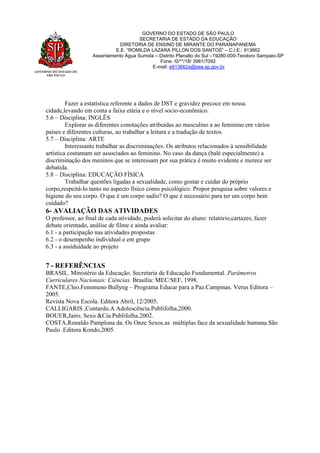 GOVERNO DO ESTADO DE
SÃO PAULO
GOVERNO DO ESTADO DE SÃO PAULO
SECRETARIA DE ESTADO DA EDUCAÇÃO
DIRETORIA DE ENSINO DE MIRANTE DO PARANAPANEMA
E.E. “ROMILDA LAZARA PILLON DOS SANTOS” – C.I.E.: 913662
Assentamento Água Sumida – Distrito Planalto do Sul –19280-000-Teodoro Sampaio-SP
Fone: /0/**/18/ 3981/7092
E-mail: e913662a@see.sp.gov.br
Fazer a estatística referente a dados de DST e gravidez precoce em nossa
cidade,levando em conta a faixa etária e o nível socio-econômico.
5.6 – Disciplina: INGLÊS
Explorar as diferentes conotações atribuídas ao masculino a ao feminino em vários
países e diferentes culturas, ao trabalhar a leitura e a tradução de textos.
5.7 – Disciplina: ARTE
Interessante trabalhar as discriminações. Os atributos relacionados à sensibilidade
artística costumam ser associados ao feminino. No caso da dança (balé especialmente) a
discriminação dos meninos que se interessam por sua prática é muito evidente e merece ser
debatida.
5.8 – Disciplina: EDUCAÇÃO FÍSICA
Trabalhar questões ligadas a sexualidade, como gostar e cuidar do próprio
corpo,respeitá-lo tanto no aspecto físico como psicológico. Propor pesquisa sobre valores e
higiene do seu corpo. O que é um corpo sadio? O que é necessário para ter um corpo bem
cuidado?
6- AVALIAÇÃO DAS ATIVIDADES
O professor, ao final de cada atividade, poderá solicitar do aluno: relatório,cartazes, fazer
debate orientado, análise de filme e ainda avaliar:
6.1 - a participação nas atividades propostas
6.2 - o desempenho individual e em grupo
6.3 - a assiduidade ao projeto
7 - REFERÊNCIAS
BRASIL. Ministério da Educação. Secretaria de Educação Fundamental. Parâmetros
Curriculares Nacionais: Ciências. Brasília: MEC/SEF, 1998.
FANTE,Cleo.Fenomeno Bullyng – Programa Educar para a Paz.Campinas. Verus Editora –
2005.
Revista Nova Escola. Editora Abril, 12/2005.
CALLIGARIS ,Contardo.A Adolescência.Publifolha,2000.
BOUER,Jairo. Sexo &Cia.Publifolha.2002.
COSTA,Ronaldo Pamplona da. Os Onze Sexos.as múltiplas face da sexualidade humana.São
Paulo .Editora Kondo,2005.
 